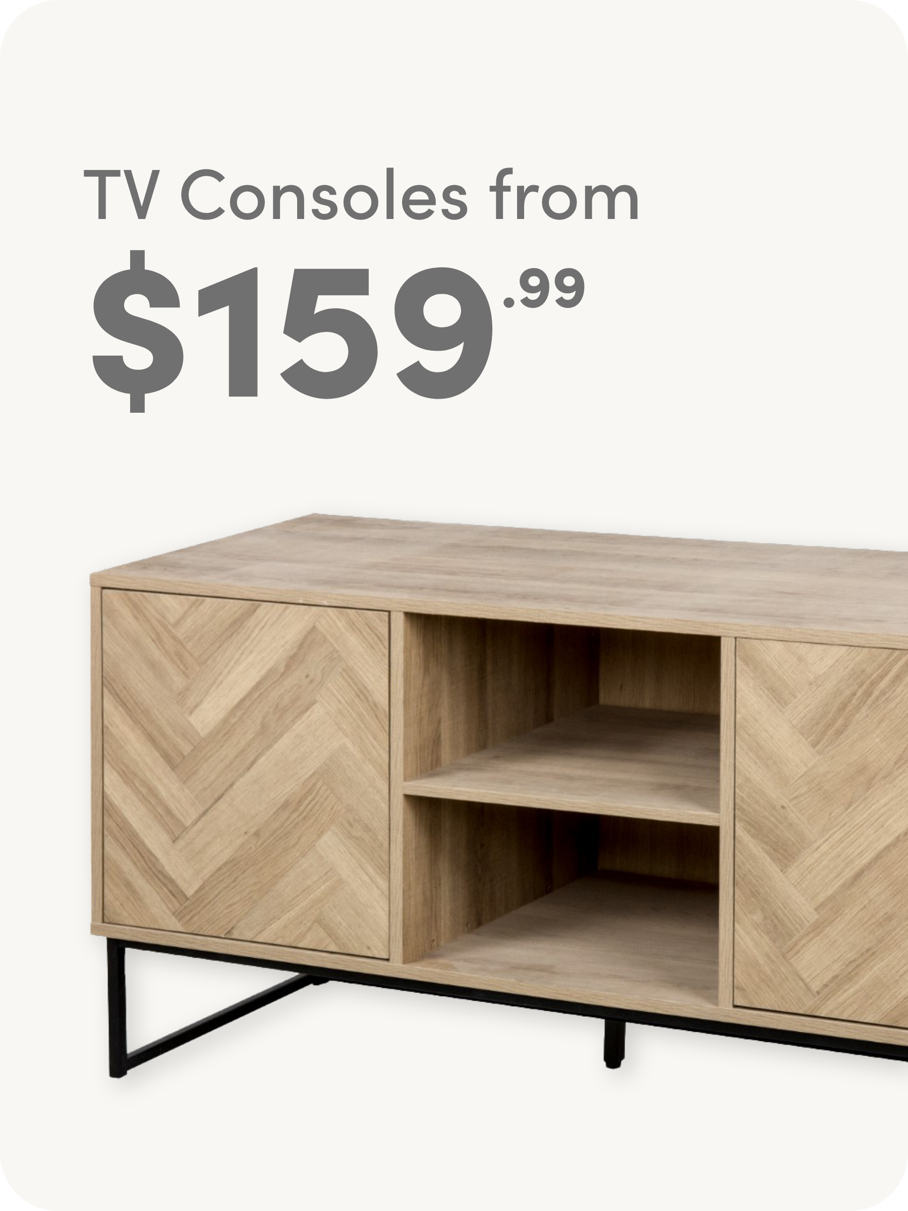 Light wood TV console with chevron pattern doors, open shelves in the center, black metal legs, and text above that reads TV Consoles from $159.99.
