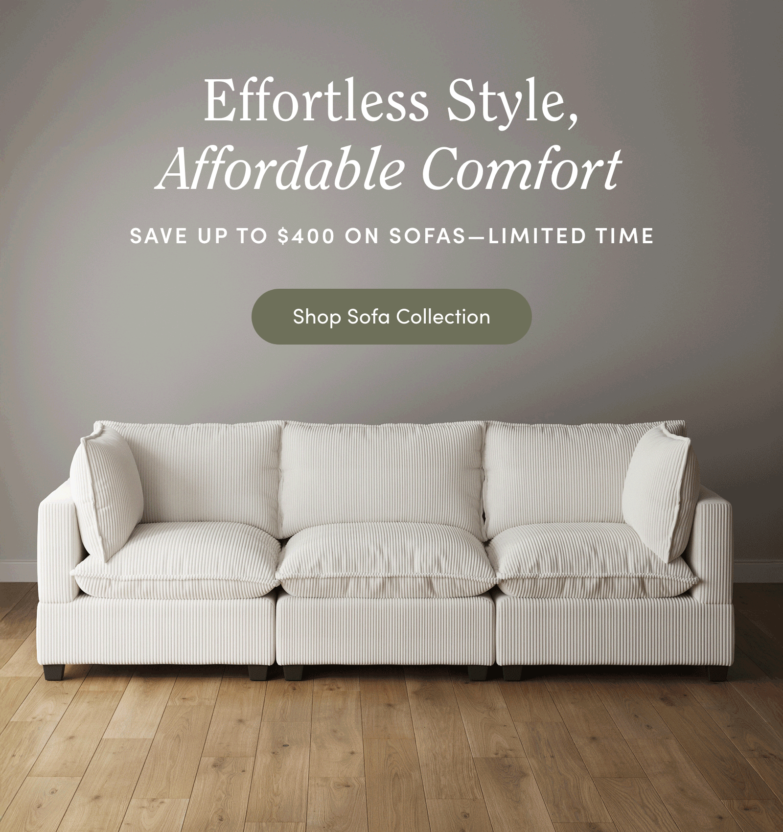 A modern white sofa with plush cushions sits against a taupe wall on a wooden floor. Text above reads, “Effortless Style, Affordable Comfort. Save up to $400 on sofas—limited time.” A button says, “Shop Sofa Collection.”.